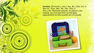 lonchera. (De lonche y -era). f. Arg., Bol., Chile, Col., C.
Rica, Ec., Guat., Méx., Nic., Pan., Perú, P.
Rico y Ven. Recipiente pequeño, de plástico u otro
material, que sirve para llevar comida ligera,
especialmente los niños cuando van a la escuela.
 