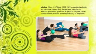 pilates. (De J. H. Pilates, 1883-1967, especialista alemán
en salud que desarrolló y divulgó este método). m.
Método gimnástico que aúna el ejercicio corporal con el
control mental, basado en la respiración y la relajación.
 