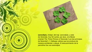 serendipia. (Adapt. del ingl. serendipity, y este
de Serendip, hoy Sri Lanka, por alus. a la fábula
oriental The Three Princes of Serendip 'Los tres príncipes
de Serendip'). f. Hallazgo valioso que se produce de
manera accidental o casual. El descubrimiento de la
penicilina fue una serendipia.
 