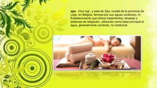 spa . (Voz ingl., y esta de Spa, ciudad de la provincia de
Lieja, en Bélgica, famosa por sus aguas curativas). m.
Establecimiento que ofrece tratamientos, terapias o
sistemas de relajación, utilizando como base principal el
agua, generalmente corriente, no medicinal.
 