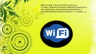 wifi. (Tb. wi fi. ♦ Del ingl. Wi-Fi®, marca reg.).
m. Inform. Sistema de conexión inalámbrica, dentro de un
área determinada, entre dispositivos electrónicos, y
frecuentemente para acceso a internet. U. t. en apos., y t.
c. f.
 