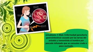 anisakiasis. f. Med. Enfermedad parasitaria
gastrointestinal causada por las larvas del
anisakis y transmitida al hombre por
pescado infestado que se consume crudo o
poco cocinado.
 
