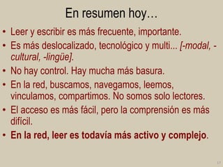 En resumen hoy…
• Leer y escribir es más frecuente, importante.
• Es más deslocalizado, tecnológico y multi... [-modal, cultural, -lingüe].
• No hay control. Hay mucha más basura.
• En la red, buscamos, navegamos, leemos,
vinculamos, compartimos. No somos solo lectores.
• El acceso es más fácil, pero la comprensión es más
difícil.
• En la red, leer es todavía más activo y complejo.
17

 