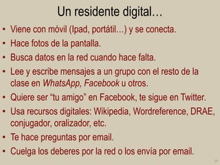Un residente digital…
•
•
•
•

•
•
•
•

Viene con móvil (Ipad, portátil…) y se conecta.
Hace fotos de la pantalla.
Busca datos en la red cuando hace falta.
Lee y escribe mensajes a un grupo con el resto de la
clase en WhatsApp, Facebook u otros.
Quiere ser “tu amigo” en Facebook, te sigue en Twitter.
Usa recursos digitales: Wikipedia, Wordreference, DRAE,
conjugador, oralizador, etc.
Te hace preguntas por email.
Cuelga los deberes por la red o los envía por email.
24

 