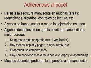 Adherencias al papel
• Persiste la escritura manuscrita en muchas tareas:
redacciones, dictados, controles de lectura, etc.
• A veces se hacen copiar a mano los ejercicios en línea.
• Algunos docentes creen que la escritura manuscrita es
mejor porque:
1.
2.
3.
4.

Se aprende más ortografía (sin el verificador).
Hay menos „copiar y pegar‟, plagio, remix, etc.
El aprendiz se esfuerza más.
Hay una conexión más directa con el cuerpo y el aprendizaje.

• Muchos docentes prefieren la impresión a lo manuscrito.
36

 