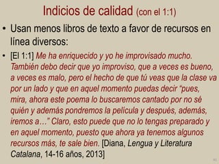 Indicios de calidad (con el 1:1)
• Usan menos libros de texto a favor de recursos en
línea diversos:
• [El 1:1] Me ha enriquecido y yo he improvisado mucho.
También debo decir que yo improviso, que a veces es bueno,
a veces es malo, pero el hecho de que tú veas que la clase va
por un lado y que en aquel momento puedas decir “pues,
mira, ahora este poema lo buscaremos cantado por no sé
quién y además pondremos la película y después, además,
iremos a…” Claro, esto puede que no lo tengas preparado y
en aquel momento, puesto que ahora ya tenemos algunos
recursos más, te sale bien. [Diana, Lengua y Literatura
Catalana, 14-16 años, 2013]

41

 