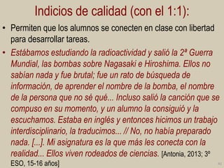 Indicios de calidad (con el 1:1):
• Permiten que los alumnos se conecten en clase con libertad
para desarrollar tareas.
• Estábamos estudiando la radioactividad y salió la 2ª Guerra
Mundial, las bombas sobre Nagasaki e Hiroshima. Ellos no
sabían nada y fue brutal; fue un rato de búsqueda de
información, de aprender el nombre de la bomba, el nombre
de la persona que no sé qué... Incluso salió la canción que se
compuso en su momento, y un alumno la consiguió y la
escuchamos. Estaba en inglés y entonces hicimos un trabajo
interdisciplinario, la traducimos... // No, no había preparado
nada. [...]. Mi asignatura es la que más les conecta con la
realidad... Ellos viven rodeados de ciencias. [Antonia, 2013; 3º
ESO, 15-16 años]

42

 