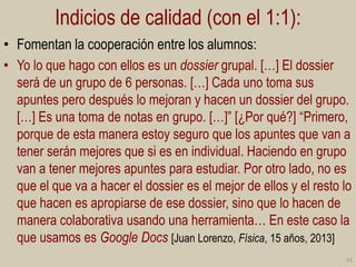 Indicios de calidad (con el 1:1):
• Fomentan la cooperación entre los alumnos:
• Yo lo que hago con ellos es un dossier grupal. […] El dossier
será de un grupo de 6 personas. […] Cada uno toma sus
apuntes pero después lo mejoran y hacen un dossier del grupo.
[…] Es una toma de notas en grupo. […]” [¿Por qué?] “Primero,
porque de esta manera estoy seguro que los apuntes que van a
tener serán mejores que si es en individual. Haciendo en grupo
van a tener mejores apuntes para estudiar. Por otro lado, no es
que el que va a hacer el dossier es el mejor de ellos y el resto lo
que hacen es apropiarse de ese dossier, sino que lo hacen de
manera colaborativa usando una herramienta… En este caso la
que usamos es Google Docs [Juan Lorenzo, Física, 15 años, 2013]
43

 