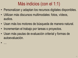 Más indicios (con el 1:1)
• Personalizan y adaptan los recursos digitales disponibles.
• Utilizan más discursos multimodales: fotos, vídeos,
audios.
• Usan más los motores de búsqueda de manera natural.
• Incrementan el trabajo por tareas o proyectos.
• Usan más pautas de evaluación criterial y formas de
autoevaluación.
• …

44

 
