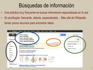 Búsquedas de información
• Una práctica muy frecuente es buscar información especializada en la red.
• Es plurilingüe, frecuente, abierta, especializada… Más allá de Wikipedia
tienen pocos recursos para encontrar datos.

46

 