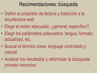Recomendaciones: búsqueda
• Definir el propósito de lectura y traducirlo a la
arquitectura web.
• Elegir el motor adecuado: ¿general, específico?
• Elegir los parámetros adecuados: lengua, formato,
actualidad, etc.
• Buscar el término clave: lenguaje controlado y
natural.
• Analizar los resultados y reformular la búsqueda:
proceso recursivo.
48

 