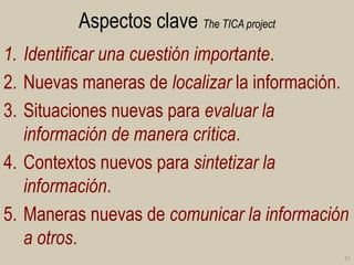 Aspectos clave The TICA project
1. Identificar una cuestión importante.
2. Nuevas maneras de localizar la información.
3. Situaciones nuevas para evaluar la
información de manera crítica.
4. Contextos nuevos para sintetizar la
información.
5. Maneras nuevas de comunicar la información
a otros.
51

 