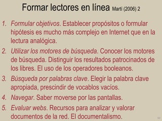 Formar lectores en línea Martí (2006) 2
1. Formular objetivos. Establecer propósitos o formular
hipótesis es mucho más complejo en Internet que en la
lectura analógica.
2. Utilizar los motores de búsqueda. Conocer los motores
de búsqueda. Distinguir los resultados patrocinados de
los libres. El uso de los operadores booleanos.
3. Búsqueda por palabras clave. Elegir la palabra clave
apropiada, prescindir de vocablos vacíos.
4. Navegar. Saber moverse por las pantallas.
5. Evaluar webs. Recursos para analizar y valorar
documentos de la red. El documentalismo.

62

 
