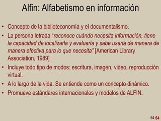 Alfin: Alfabetismo en información
• Concepto de la biblioteconomía y el documentalismo.
• La persona letrada “reconoce cuándo necesita información, tiene
la capacidad de localizarla y evaluarla y sabe usarla de manera de
manera efectiva para lo que necesita” [American Library
Association, 1989]
• Incluye todo tipo de modos: escritura, imagen, video, reproducción
virtual.
• A lo largo de la vida. Se entiende como un concepto dinámico.
• Promueve estándares internacionales y modelos de ALFIN.

64 64

 