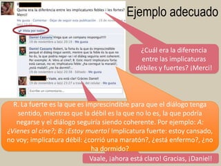 Ejemplo adecuado
¿Cuál era la diferencia
entre las implicaturas
débiles y fuertes? ¡Merci!

R. La fuerte es la que es imprescindible para que el diálogo tenga
sentido, mientras que la débil es la que no lo es, la que podría
negarse y el diálogo seguiría siendo coherente. Por ejemplo: A:
¿Vienes al cine?; B: ¡Estoy muerto! Implicatura fuerte: estoy cansado,
no voy; implicatura débil: ¿corrió una maratón?, ¿está enfermo?, ¿no
ha dormido?
Vaale, ¡ahora está claro! Gracias, ¡Daniel! 69

 
