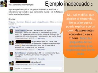 Ejemplo inadecuado 2
M… Así es difícil que
alguien te responda…
No es algo que se
pueda explicar con un
post. Haz preguntas
concretas o ven a
tutoría. Relee las
preguntas de tus
compañeros, y las
respuestas que les he
dado

72

 