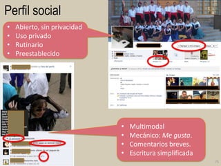 Perfil social
•
•
•
•

Abierto, sin privacidad
Uso privado
Rutinario
Preestablecido

•
•
•
•

Multimodal
Mecánico: Me gusta.
Comentarios breves.
Escritura simplificada
75

 