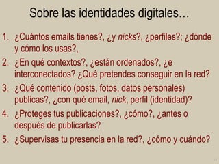 Sobre las identidades digitales…
1. ¿Cuántos emails tienes?, ¿y nicks?, ¿perfiles?; ¿dónde
y cómo los usas?,
2. ¿En qué contextos?, ¿están ordenados?, ¿e
interconectados? ¿Qué pretendes conseguir en la red?
3. ¿Qué contenido (posts, fotos, datos personales)
publicas?, ¿con qué email, nick, perfil (identidad)?
4. ¿Proteges tus publicaciones?, ¿cómo?, ¿antes o
después de publicarlas?
5. ¿Supervisas tu presencia en la red?, ¿cómo y cuándo?
77

 