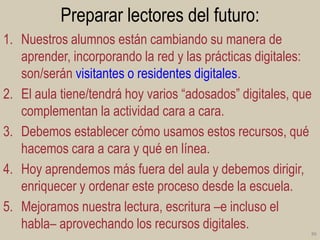 Preparar lectores del futuro:
1. Nuestros alumnos están cambiando su manera de
aprender, incorporando la red y las prácticas digitales:
son/serán visitantes o residentes digitales.
2. El aula tiene/tendrá hoy varios “adosados” digitales, que
complementan la actividad cara a cara.
3. Debemos establecer cómo usamos estos recursos, qué
hacemos cara a cara y qué en línea.
4. Hoy aprendemos más fuera del aula y debemos dirigir,
enriquecer y ordenar este proceso desde la escuela.
5. Mejoramos nuestra lectura, escritura –e incluso el
habla– aprovechando los recursos digitales.
86

 