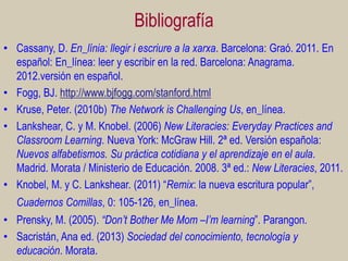 Bibliografía
• Cassany, D. En_línia: llegir i escriure a la xarxa. Barcelona: Graó. 2011. En
español: En_línea: leer y escribir en la red. Barcelona: Anagrama.
2012.versión en español.
• Fogg, BJ. http://www.bjfogg.com/stanford.html
• Kruse, Peter. (2010b) The Network is Challenging Us, en_línea.
• Lankshear, C. y M. Knobel. (2006) New Literacies: Everyday Practices and
Classroom Learning. Nueva York: McGraw Hill. 2ª ed. Versión española:
Nuevos alfabetismos. Su práctica cotidiana y el aprendizaje en el aula.
Madrid. Morata / Ministerio de Educación. 2008. 3ª ed.: New Literacies, 2011.
• Knobel, M. y C. Lankshear. (2011) “Remix: la nueva escritura popular”,
Cuadernos Comillas, 0: 105-126, en_línea.

• Prensky, M. (2005). “Don’t Bother Me Mom –I’m learning”. Parangon.
• Sacristán, Ana ed. (2013) Sociedad del conocimiento, tecnología y
educación. Morata.

 