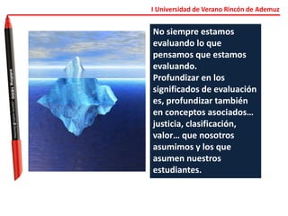 I Universidad de Verano Rincón de Ademuz
No siempre estamos
evaluando lo que
pensamos que estamos
evaluando.
Profundizar en los
significados de evaluación
es, profundizar también
en conceptos asociados…
justicia, clasificación,
valor… que nosotros
asumimos y los que
asumen nuestros
estudiantes.
 