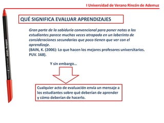 I Universidad de Verano Rincón de Ademuz
QUÉ SIGNIFICA EVALUAR APRENDIZAJES
Gran parte de la sabiduría convencional para poner notas a los
estudiantes parece muchas veces atrapada en un laberinto de
consideraciones secundarias que poco tienen que ver con el
aprendizaje.
(BAIN, K. (2006): Lo que hacen los mejores profesores universitarios.
PUV. 168).
Y sin embargo…
Cualquier acto de evaluación envía un mensaje a
los estudiantes sobre qué deberían de aprender
y cómo deberían de hacerlo.
 