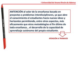 I Universidad de Verano Rincón de Ademuz
ANTENCIÓN al valor de la enseñanza basada en
proyectos o problemas interdisciplinares, ya que abre
el conocimiento el estudiantes hacia nuevas ideas y
horizontes permitiendo, entre otros aspectos, más
eficazmente que otras metodologías el fin último de
toda enseñanza… el desarrollo de la capacidad de
aprendizaje autónomo del propio estudiante.
ATENCIÓN A TRABAJOS
 