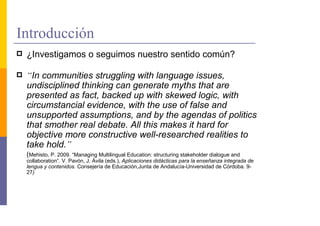 Introducción
 ¿Investigamos o seguimos nuestro sentido común?

 “In communities struggling with language issues,
 undisciplined thinking can generate myths that are
 presented as fact, backed up with skewed logic, with
 circumstancial evidence, with the use of false and
 unsupported assumptions, and by the agendas of politics
 that smother real debate. All this makes it hard for
 objective more constructive well-researched realities to
 take hold.”
 (Mehisto, P. 2009. “Managing Multilingual Education: structuring stakeholder dialogue and
 collaboration”. V. Pavón, J. Ávila (eds.), Aplicaciones didácticas para la enseñanza integrada de
 lengua y contenidos. Consejería de Educación,Junta de Andalucía-Universidad de Córdoba. 9-
 27)
 