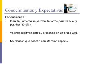 Conocimientos y Expectativas
Conclusiones III
-  Plan de Fomento se percibe de forma positiva o muy
   positiva (83,6%).

-   Valoran positivamente su presencia en un grupo CAL.

-   No piensan que posean una atención especial.
 