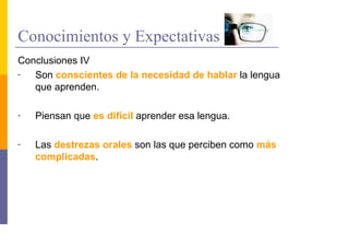 Conocimientos y Expectativas
Conclusiones IV
-  Son conscientes de la necesidad de hablar la lengua
   que aprenden.

-   Piensan que es difícil aprender esa lengua.

-   Las destrezas orales son las que perciben como más
    complicadas.
 