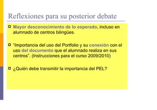 Reflexiones para su posterior debate
 Mayor desconocimiento de lo esperado, incluso en
 alumnado de centros bilingües.

 “Importancia del uso del Portfolio y su conexión con el
 uso del documento que el alumnado realiza en sus
 centros”. (Instrucciones para el curso 2009/2010)

 ¿Quién debe transmitir la importancia del PEL?
 