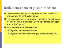 Reflexiones para su posterior debate
  Objetivo de índole personal predominante, también en
  profesorado de centros bilingües.
  Las Instrucciones recomiendan contenidos “adaptados a
  los intereses del alumnado”, ¿cómo podemos conjugar
  ambos fenómenos?
  Incoherencia entre los objetivos:
     Objetivos de las enseñanzas
     Objetivos de los individuos que componen los CAL.
 