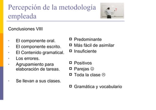 Percepción de la metodología
empleada
Conclusiones VIII

-   El componente oral.        Predominante
-   El componente escrito.     Más fácil de asimilar
-   El Contenido gramatical.   Insuficiente
-   Los errores.
-   Agrupamiento para          Positivos
    elaboración de tareas.     Parejas ☺
                               Toda la clase
-   Se llevan a sus clases.
                               Gramática y vocabulario
 