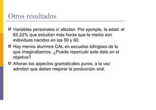 Otros resultados
 Variables personales sí afectan. Por ejemplo, la edad: el
 65,22% que estudian más horas que la media son
 individuos nacidos en los 50 y 60.
 Hay menos alumnos CAL en escuelas bilingües de lo
 que imaginábamos. ¿Puede repercutir este dato en el
 objetivo?
 Añoran los aspectos gramaticales puros, a la vez
 admiten que deben mejorar la producción oral.
 