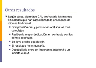 Otros resultados
 Según datos, alumnado CAL atravesaría las mismas
 dificultades que han caracterizado la enseñanza de
 idiomas tradicional.
     Comprensión oral y producción oral son las más
     complejas
     Reciben la mayor dedicación, en contraste con las
     demás destrezas.
     Se lleva a cabo adaptación.
     El resultado no lo revelaría.
     Desequilibrio entre un importante input oral y un
     incierto output.
 