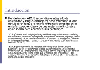 Introducción
 Por definición, AICLE (aprendizaje integrado de
 contenidos y lengua extranjera) hace referencia a toda
 actividad en la que la lengua extranjera se utiliza en la
 enseñanza-aprendizaje de una materia no-lingüística
 como medio para acceder a sus contenidos.
 “CLIL (Content and Language Integrated Learning) advocates assimilating
 the academic content of nonlinguistic subjects via a foreign language, which
 simultaneously promotes the acquisition of content knowledge and the use
 of the target language..” (Gerdes, T. & Pavón, V. 2008. “Talking CLIL”, It’s for Teachers
 Magazine, 110: 14-17)

 “EMILE (Enseignement de matières par l'intégration d'une Langue
 Etrangère) décrit les différentes formes d'apprentissage envisageant la
 combinaison de l'enseignement linguistique et non-linguistique. En général,
 on comprend par ce terme le fait que la matière non-linguistique – par
 exemple l'histoire, la géographie, la biologie, la chimie etc. – est pratiquée
 dans une langue étrangère.”
 