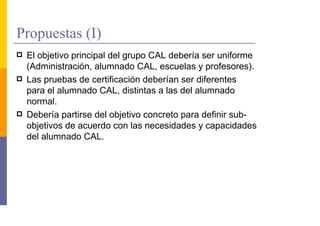 Propuestas (I)
 El objetivo principal del grupo CAL debería ser uniforme
 (Administración, alumnado CAL, escuelas y profesores).
 Las pruebas de certificación deberían ser diferentes
 para el alumnado CAL, distintas a las del alumnado
 normal.
 Debería partirse del objetivo concreto para definir sub-
 objetivos de acuerdo con las necesidades y capacidades
 del alumnado CAL.
 