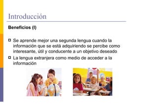 Introducción
Beneficios (I)

  Se aprende mejor una segunda lengua cuando la
  información que se está adquiriendo se percibe como
  interesante, útil y conducente a un objetivo deseado
  La lengua extranjera como medio de acceder a la
  información
 