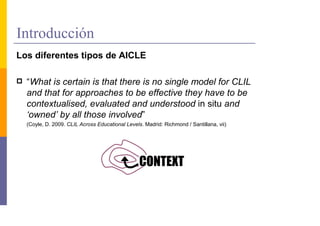 Introducción
Los diferentes tipos de AICLE

  “What is certain is that there is no single model for CLIL
  and that for approaches to be effective they have to be
  contextualised, evaluated and understood in situ and
  ‘owned’ by all those involved”
  (Coyle, D. 2009. CLIL Across Educational Levels. Madrid: Richmond / Santillana, vii)
 