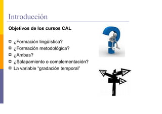 Introducción
Objetivos de los cursos CAL

  ¿Formación lingüística?
  ¿Formación metodológica?
  ¿Ambas?
  ¿Solapamiento o complementación?
  La variable “gradación temporal”
 