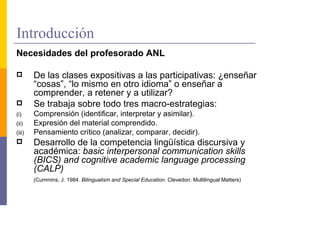 Introducción
Necesidades del profesorado ANL

        De las clases expositivas a las participativas: ¿enseñar
        “cosas”, “lo mismo en otro idioma” o enseñar a
        comprender, a retener y a utilizar?
        Se trabaja sobre todo tres macro-estrategias:
(i)     Comprensión (identificar, interpretar y asimilar).
(ii)    Expresión del material comprendido.
(iii)   Pensamiento crítico (analizar, comparar, decidir).
        Desarrollo de la competencia lingüística discursiva y
        académica: basic interpersonal communication skills
        (BICS) and cognitive academic language processing
        (CALP)
        (Cummins, J. 1984. Bilingualism and Special Education. Clevedon: Multilingual Matters)
 