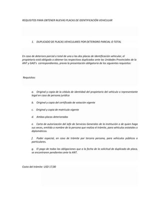 REQUISITOS PARA OBTENER NUEVAS PLACAS DE IDENTIFICACIÓN VEHICULAR
1. DUPLICADO DE PLACAS VEHICULARES POR DETERIORO PARCIAL O TOTAL
En caso de deterioro parcial o total de una o las dos placas de identificación vehicular, el
propietario está obligado a obtener los respectivos duplicados ante las Unidades Provinciales de la
ANT y GAD’s correspondientes, previa la presentación obligatoria de los siguientes requisitos:
Requisitos:
a. Original y copia de la cédula de identidad del propietario del vehículo o representante
legal en caso de persona jurídica
b. Original y copia del certificado de votación vigente
c. Original y copia de matrícula vigente
d. Ambas placas deterioradas
e. Carta de autorización del Jefe de Servicios Generales de la institución o de quien haga
sus veces, emitido a nombre de la persona que realiza el trámite, para vehículos estatales o
diplomáticos.
f. Poder especial, en caso de trámite por tercera persona, para vehículos públicos o
particulares.
g. El pago de todas las obligaciones que a la fecha de la solicitud de duplicado de placa,
se encontraren pendientes ante la ANT.
Costo del trámite: USD 17,00
 