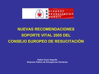 NUEVAS RECOMENDACIONES SOPORTE VITAL 2005 DEL CONSEJO EUROPEO DE RESUCITACIÓN Rafael Canto Neguillo Empresa Pública de Emergencias Sanitarias 