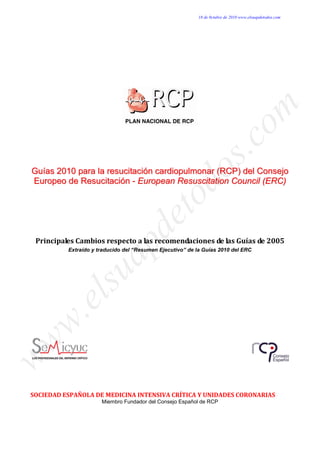 18 de 0ctubre de 2010 www.elsuapdetodos.com




                                                               om
                                                            s.c
 Guías 2010 para la resucitación cardiopulmonar (RCP) del Consejo



                                                 do
 Europeo de Resucitación - European Resuscitation Council (ERC)
                                  to
                                de

  Principales Cambios respecto a las recomendaciones de las Guías de 2005
                     ap

           Extraído y traducido del “Resumen Ejecutivo” de la Guías 2010 del ERC
            su
       el
 w.
ww




 SOCIEDAD ESPAÑOLA DE MEDICINA INTENSIVA CRÍTICA Y UNIDADES CORONARIAS
                       Miembro Fundador del Consejo Español de RCP
 
