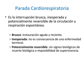 Parada Cardiorespiratoria
• Es la interrupción brusca, inesperada y
potencialmente reversible de la circulación y
respirac...