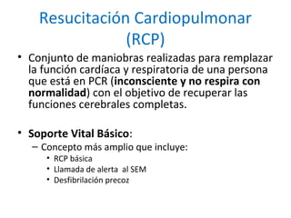 Resucitación Cardiopulmonar
(RCP)
• Conjunto de maniobras realizadas para remplazar
la función cardíaca y respiratoria de ...
