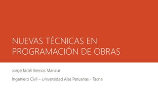 NUEVAS TÉCNICAS EN
PROGRAMACIÓN DE OBRAS
Jorge Farah Berrios Manzur
Ingeniero Civil – Universidad Alas Peruanas - Tacna
 