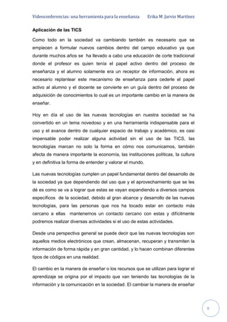Videoconferencias: una herramienta para la enseñanza Erika M .Jarvio Martínez
9
Aplicación de las TICS
Como todo en la sociedad va cambiando también es necesario que se
empiecen a formular nuevos cambios dentro del campo educativo ya que
durante muchos años se ha llevado a cabo una educación de corte tradicional
donde el profesor es quien tenía el papel activo dentro del proceso de
enseñanza y el alumno solamente era un receptor de información, ahora es
necesario replantear este mecanismo de enseñanza para cederle el papel
activo al alumno y el docente se convierte en un guía dentro del proceso de
adquisición de conocimientos lo cual es un importante cambio en la manera de
enseñar.
Hoy en día el uso de las nuevas tecnologías en nuestra sociedad se ha
convertido en un tema novedoso y en una herramienta indispensable para el
uso y el avance dentro de cualquier espacio de trabajo y académico, es casi
impensable poder realizar alguna actividad sin el uso de las TICS, las
tecnologías marcan no solo la forma en cómo nos comunicamos, también
afecta de manera importante la economía, las instituciones políticas, la cultura
y en definitiva la forma de entender y valorar el mundo.
Las nuevas tecnologías cumplen un papel fundamental dentro del desarrollo de
la sociedad ya que dependiendo del uso que y el aprovechamiento que se les
dé es como se va a lograr que estas se vayan expandiendo a diversos campos
específicos de la sociedad, debido al gran alcance y desarrollo de las nuevas
tecnologías, para las personas que nos ha tocado estar en contacto más
cercano a ellas mantenemos un contacto cercano con estas y difícilmente
podremos realizar diversas actividades si el uso de estas actividades.
Desde una perspectiva general se puede decir que las nuevas tecnologías son
aquellos medios electrónicos que crean, almacenan, recuperan y transmiten la
información de forma rápida y en gran cantidad, y lo hacen combinan diferentes
tipos de códigos en una realidad.
El cambio en la manera de enseñar o los recursos que se utilizan para lograr el
aprendizaje se origina por el impacto que van teniendo las tecnologías de la
información y la comunicación en la sociedad. El cambiar la manera de enseñar
 