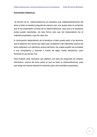 Videoconferencias: una herramienta para la enseñanza Erika M .Jarvio Martínez
12
Actividades didácticas
Al termino de la videoconferencia es necesario que independientemente del
tema a tratar el maestro pregunte de manera oral, si le quedo claro el contenido
que le fue presentado a través de la videoconferencia, para que si le quedaran
dudas pueda resolverlas, de esta forma vera que tan trascendente fue el
material proyectado y que tan claro fue.
A continuación dependiendo de la temática a tratar puede pedir a los alumnos
que le elaboren por escrito las ideas que consideren más relevantes acerca del
tema explicado o la valoración acerca del tema, las cuales pueden ser enviadas
a sus compañeros y docente a través de algún medio electrónico, para
fomentar el uso de las Tics
Para finalizar será necesario que elabore una serie de preguntas de carácter
informativo, acerca del tema sobre el cual se baso la videoconferencia, para
que tenga de manera textual el contenido clave de la temática proyectada.
 