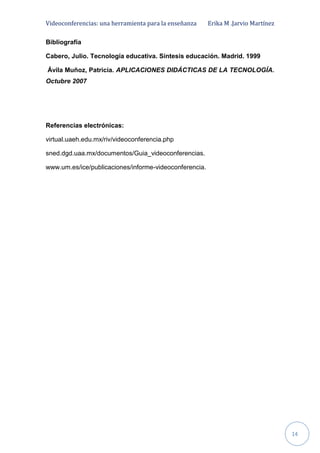 Videoconferencias: una herramienta para la enseñanza Erika M .Jarvio Martínez
14
Bibliografía
Cabero, Julio. Tecnología educativa. Síntesis educación. Madrid. 1999
Ávila Muñoz, Patricia. APLICACIONES DIDÁCTICAS DE LA TECNOLOGÍA.
Octubre 2007
Referencias electrónicas:
virtual.uaeh.edu.mx/riv/videoconferencia.php
sned.dgd.uaa.mx/documentos/Guia_videoconferencias.
www.um.es/ice/publicaciones/informe-videoconferencia.
 